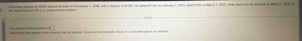 Mahadeus opened an RRSP deposit account on December 1, 2005, with a depoul of $1200. He added $1200 on February 1, 2010, and $1200 on March 1, 2012. How much is in his account on March 1, 2016, if 
the deposit eams 1.5% p a compounded monthly? 
The amount in the account is s□
(llound the final answer to the nearest cent as needed. Round all intermodiate values to six decimal places as needed )