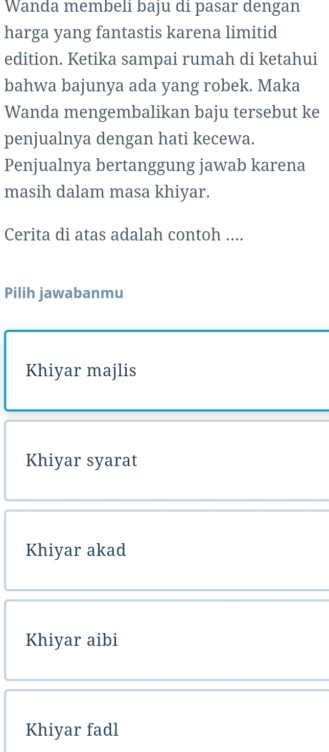 Wanda membeli baju di pasar dengan
harga yang fantastis karena limitid
edition. Ketika sampai rumah di ketahui
bahwa bajunya ada yang robek. Maka
Wanda mengembalikan baju tersebut ke
penjualnya dengan hati kecewa.
Penjualnya bertanggung jawab karena
masih dalam masa khiyar.
Cerita di atas adalah contoh ....
Pilih jawabanmu
Khiyar majlis
Khiyar syarat
Khiyar akad
Khiyar aibi
Khiyar fadl