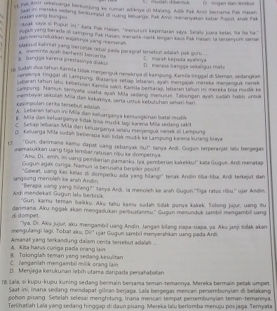 4 5 rak Amir sekeluarga berkunjung ke rumah adiknya di Malang. Adik Pak Amir bernama Pak Hasan D. ringan dan Sembut
Hasan yang bungsu. Saal ini mereka sedang berkumpul di ruang keluarga. Pak Amz menanyakan kabar Puput, anak Pak
Anak saya si Puput ini," kata Pak Hasan, "menuruni kepintaran saya. Selaïu juara kelas, ha ha ha."
Puput yang berada di samping Pak Hasan, menarik-nark lergan kaus Pak Hasan la tersenyum sama
dan menunilukkan wajahnya yang memarah.
yaksud kalimat yang bercetak tebal pada paragraf tersebut adalah pak gur  ...
meminta ayah berhenti bercerita C. marah kepada ayahnya
bangga karena prestasinya diakui D. merasa bangga sekaligus mak
f Sudah dua tahun Kamila tidak menjenguk nereknya di kampung, Kamila tinggal di Sleman, sedangkan
neneknya tinggal di Lampung, Biasanya setiag lebaran, ayah mengajak mereka menjerouk nenek
Lebaran tahun lalu, kebetulan Xamila salot. Kamila berarap, lebaran tahun ini mereka bisa mudik ke
Lampung Namun ternyata usaha ayah Mila sedang menurun. Tabungan ayah sudah habis untuk
membayar sekoiah Mila dan kakaknya, serta untuk kebutuhan sehari-hari.
Kesimpulan cerita tersebut adalah ....
A. Lebaran tahun ini Miia dan keluarganya kemungkinan batal mudik
B. Miia dan keluarganya tidak bisa mudik lagi karena Mila sedang sakit
C. Setiap lebaran Mila dan keiuarganya selaïu menjenguk nenek di Lampung
D. Keluarga Mila sudah beberaga kali tidak mudik ke Lampung karena kurang biaya
17, "Gun, darimana kamu dapat uang sebanyak itu?" tanya Ardi. Gugun terperanjat lau bergegas
memasukkan uang tiga lembar ratusan ribu ke dompetrya.
"Anu, Di., emh, ini uang pemberian pamanku. lya, pemberian kakekku!" kata Gugun. Ardi menatap
Gugun agak curiga. Namun ia berusaha berpikir positif.
"Gawat, uang kas kelas di dompetku ada yang hilang!" teriak Andin tiba-tiba. Ardi terkejut dan
langsung menoleh ke arah Andin.
"Berapa uang yang hilang?" tanya Ardi, la menoleh ke arah Gugun."Tiga ratus ribu," ujar Andin
Ardi mendekati Gugun lalu berbisik.
"Gun, kamu teman baiku. Aku tahu kamu sudah tidak punya kakek. Tolong jujur, uang itu
darimana. Aku nggak akan mengadukan perbuatanmu." Gugun menunduk sambil mengambil uang
di dompet.
'lya, Di. Aku jujur, aku mengambil uang Andin. Jangan bilang siapa-siapa, ya. Aku janji tidak akan
mengulangi lagi. Tobat aku, Dił" ujar Gugun sambil menyerahkan uang pada Ardi.
Amanat yang terkandung dalam cerita tersebut adalah ..
A. Kita harus curiga pada orang lain
B. Tolonglah teman yang sedang kesulitan
C. Janganlah mengambil milik orang lain
D. Menjaga kerukunan lebih utama daripada persahabatan
18. Laïa, si kupu-kupu kuning sedang bermain bersama teman-temannya. Mereka bermain petak umpet.
Saat ini, Inana sedang mendapat giliran berjaga. Lala bergegas mencari persembunyian di belakang
pohon pisang. Setelah selesai menghitung, Inana mencari tempat persembunyian teman-temannya.
Terlinatiah Lala yang sedang hinggap di daun pisang. Mereka lalu berlomba menuju pos jaga. Temyata