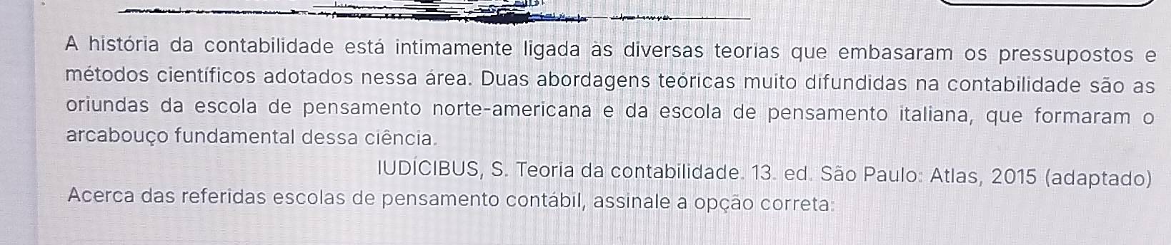 A história da contabilidade está intimamente ligada às diversas teorias que embasaram os pressupostos e 
métodos científicos adotados nessa área. Duas abordagens teóricas muito difundidas na contabilidade são as 
oriundas da escola de pensamento norteçamericana e da escola de pensamento italiana, que formaram o 
arcabouço fundamental dessa ciência. 
IUDÍCIBUS, S. Teoria da contabilidade. 13. ed. São Paulo: Atlas, 2015 (adaptado) 
Acerca das referidas escolas de pensamento contábil, assinale a opção correta: