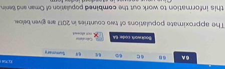 22.7041 
6A 6 B 6C 6 D 6E 6F Summary 
Bookwork code: 6A Calculator not allowed 
The approximate populations of two countries in 2017 are given below. 
this information to work out the combined population of Oman and Benin.