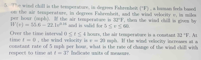 The wind chill is the temperature, in degrees Fahrenheit (^circ F) , a human feels based 
on the air temperature, in degrees Fahrenheit, and the wind velocity v, in miles
per hour (mph). If the air temperature is 32°F , then the wind chill is given by
W(v)=55.6-22.1v^(0.16) and is valid for 5≤ v≤ 60. 
Over the time interval 0≤ t≤ 4 hours, the air temperature is a constant 32°F. At 
time t=0 , the wind velocity is v=20mph. If the wind velocity increases at a 
constant rate of 5 mph per hour, what is the rate of change of the wind chill with 
respect to time at t=3 ? Indicate units of measure.