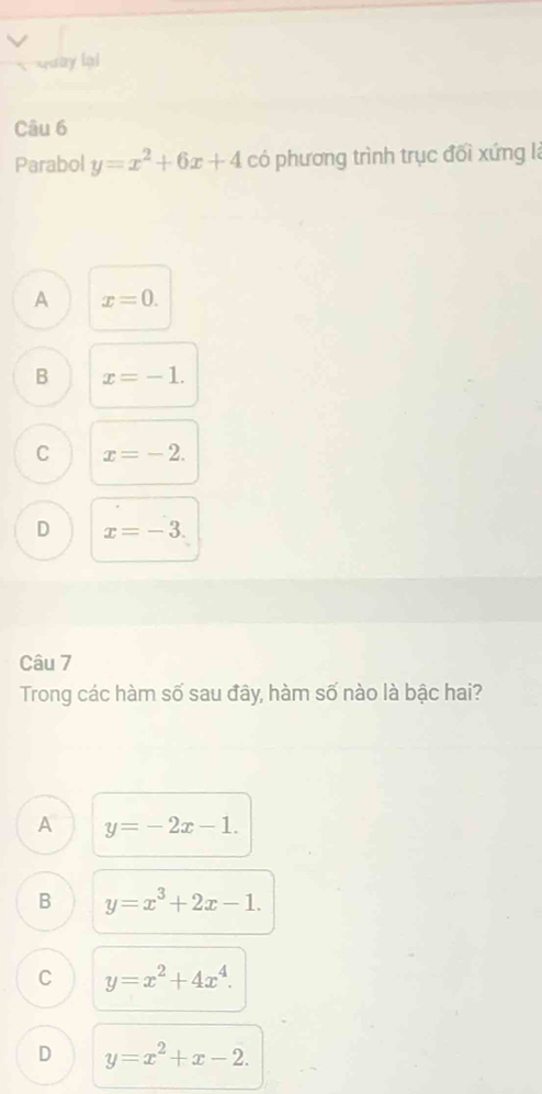 Quay lại
Câu 6
Parabol y=x^2+6x+4 có phương trình trục đối xứng là
A x=0.
B x=-1.
C x=-2.
D x=-3. 
Câu 7
Trong các hàm số sau đây, hàm số nào là bậc hai?
A y=-2x-1.
B y=x^3+2x-1.
C y=x^2+4x^4.
D y=x^2+x-2.