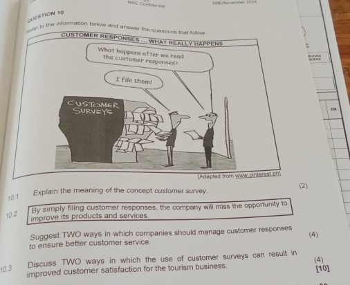 DBE/November 2024 
NSO Confidentian 
QUESTION 10 
o the information below and 
10.1 Explain the meaning of the concept customer survey. (2) 
10.2 
By simply filing customer responses, the company will miss the opportunity to 
improve its products and services. 
Suggest TWO ways in which companies should manage customer responses 
to ensure better customer service. (4) 
Discuss TWO ways in which the use of customer surveys can result in 
(4) 
10.3 improved customer satisfaction for the tourism business. [10]