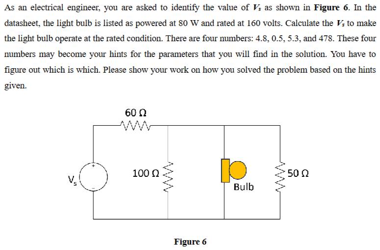 As an electrical engineer, you are asked to identify the value of V_s as shown in Figure 6. In the
datasheet, the light bulb is listed as powered at 80 W and rated at 160 volts. Calculate the V_s to make
the light bulb operate at the rated condition. There are four numbers: 4.8, 0.5, 5.3, and 478. These four
numbers may become your hints for the parameters that you will find in the solution. You have to
figure out which is which. Please show your work on how you solved the problem based on the hints
given.
Figure 6