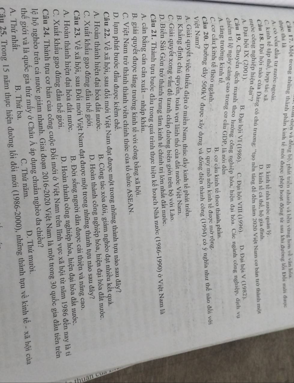 an diện và đồng bộ, phát triển nhanh và bền vững hơn về văn hóa
Câu 17. Một trong những thành phần kinh tế mới được phép hoạt động từ sau khi đường lối Đối mới được
thực thi là
A. có vốn đầu tư nước ngoài.
C. kinh tế tập thể, hợp tác xã. B. kinh tế nhà nước quản lý.
D. kinh tế cá thể, hộ gia đình.
Câu 18. Đại hội nào của Đảng có chủ trương: “tạo nền tảng để đến năm 2020 Việt Nam cơ bản trở thành một
nước công nghiệp hiện đại''?
A. Đại hội IX (2001). B. Đại hội VI (1986). C. Đại hội VIII (1996). D. Đại hội V (1982).
Câu 19. Chuyển dịch mạnh theo hướng công nghiệp hóa, hiện đại hóa. Các ngành công nghiệp, dịch vụ
chiếm tỉ lệ ngày càng cao trong cơ cầu GDP, là nói đến
A. tăng trưởng kinh tế.
B. cơ cấu kinh tế theo thành phần.
C. cơ cấu kinh tế theo ngành.
D. quy mô nền kinh tế được mở rộng.
Câu 20. Đường dây 500kV được xây dựng và đóng điện thành công (1994) có ý nghĩa như thế não đối với
Việt Nam?
A. Giải quyết việc thiếu điện ở miền Nam, thúc đầy kinh tế phát triển.
B. Khẳng định chủ quyền, toàn vẹn lãnh thổ của đất nước Việt Nam.
C. Giải quyết xong vấn đề tranh chấp đường biên giới trên bộ với Lào.
D. Biến Sài Gòn trở thành trung tâm kinh tế chính trị lớn nhất đất nước.
Câu 21. Thành tựu bước đầu trong quá trình thực hiện kế hoạch Nhà nước (1986-1990) ở Việt Nam là
A. cân bằng cán cân xuất - nhập khẩu.
B. giải quyết được tăng trưởng kinh tế với công bằng xã hội.
C. Việt Nam trở thành thành viên chính thức của tổ chức ASEAN.
D. lạm phát bước đầu được kiềm chế.
Câu 22. Về xã hội, sau đổi mới Việt Nam đạt được một trong những thành tựu nào sau đây?
A. Hoàn thành hiện đại hóa đất nước. B. Công tác xóa đói, giảm nghèo đạt nhiều kết quả.
C. Xuất khẩu gạo đứng đầu thế giới. D. Hoàn thành công nghiệp hóa, hiện đại hóa đất nước.
Câu 23. Về xã hội, sau Đổi mới Việt Nam đạt được một trong những thành tựu nào sau đây?
a
A. Hoàn thành hiện đại hóa đất nước. B. Đời sống người dân được cải thiện và nâng cao.
C. Xuất khẩu gạo đứng đầu thế giới. D. Hoàn thành công nghiệp hóa, hiện đại hóa đất nước.
Câu 24. Thành tựu cơ bản của công cuộc Đổi mới ở Việt Nam trên lĩnh vực xã hội từ năm 1986 đến nay là ti
hệ hộ nghèo trên cả nước giảm nhanh. Giai đoạn 2016-2020 Việt Nam là một trong 30 quốc gia đầu tiên trên
thế giới và là quốc gia thứ mấy ở Châu Á áp dụng chuẩn nghèo đa chiều?
A. Thứ nhất. B. Thứ ba. C. Thứ năm. D. Thứ mười.
Câu 25. Trong 15 năm thực hiện đường lối đổi mới (1986-2000), những thành tựu về kinh tế - xã hội của