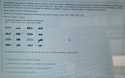 Em Avaliação Diagnóstica da Alfabetização da Coleção instrumeros para a Alfabesuação, são apresersados exemplos de atividades e questões para
ovalação ciagnóstica. Esses exemplos são apresemados por capacidade e areecedidos de um texto em que se caractenvam as atividades e, sempre
que possível, explicitam se nutras estrarégias de avalação, que podem, em geral, ser desenvolvidas no cotdiano da sala de aula.
Nesse aspecto, analise a anvidade a seguir.
BATISTA et al Avaliação Diagnóstica da Alfaberização. Belo Horzonte: Ceale 7 FAB / UFMG, 2005, p. 49.
Analise a imagem a seguir
L B Tc n di ' h coL Ln cT n nô ch Don P n
Em relação a esso athidade, é correro afirmar que se tem o objetivo de availar a capacidade de
A. Recon hecimento unidades fonológicas
6. Conhecimento do affabeso e dos diferences tiãos de letras.
C. Dominio de naturrza alfabédica do sistema de esmira
D. Dismínio das convenções gráficas