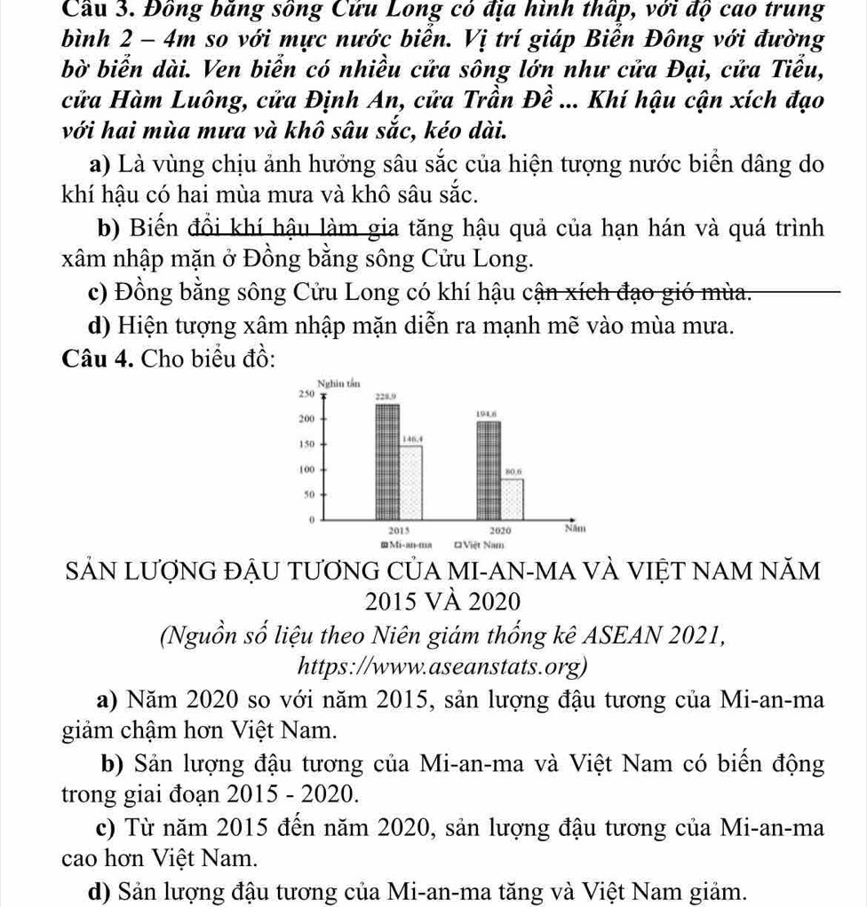 Cầu 3. Đồng băng sông Cứu Long có địa hình thấp, với độ cao trung
bình 2 - 4m so với mực nước biển. Vị trí giáp Biễn Đông với đường
bờ biển dài. Ven biển có nhiều cửa sông lớn như cửa Đại, cửa Tiểu,
cửa Hàm Luông, cửa Định An, cửa Trần Đề ... Khí hậu cận xích đạo
với hai mùa mưa và khô sâu sắc, kéo dài.
a) Là vùng chịu ảnh hưởng sâu sắc của hiện tượng nước biển dâng do
khí hậu có hai mùa mưa và khô sâu sắc.
b) Biến đổi khí hậu làm gia tăng hậu quả của hạn hán và quá trình
xâm nhập mặn ở Đồng bằng sông Cửu Long.
c) Đồng bằng sông Cửu Long có khí hậu cận xích đạo gió mùa.
d) Hiện tượng xâm nhập mặn diễn ra mạnh mẽ vào mùa mưa.
Câu 4. Cho biểu đồ:
SẢN LƯợNG ĐẬU TƯƠNG CỦA MI-AN-MA VÀ VIỆT NAM NăM
2015 VÀ 2020
(Nguồn số liệu theo Niên giám thống kê ASEAN 2021,
https://www.aseanstats.org)
a) Năm 2020 so với năm 2015, sản lượng đậu tương của Mi-an-ma
giảm chậm hơn Việt Nam.
b) Sản lượng đậu tương của Mi-an-ma và Việt Nam có biến động
trong giai đoạn 2015 - 2020.
c) Từ năm 2015 đến năm 2020, sản lượng đậu tương của Mi-an-ma
cao hơn Việt Nam.
d) Sản lượng đậu tương của Mi-an-ma tăng và Việt Nam giảm.