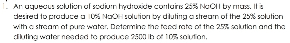 An aqueous solution of sodium hydroxide contains 25% NaOH by mass. It is 
desired to produce a 10% NaOH solution by diluting a stream of the 25% solution 
with a stream of pure water. Determine the feed rate of the 25% solution and the 
diluting water needed to produce 2500 Ib of 10% solution.