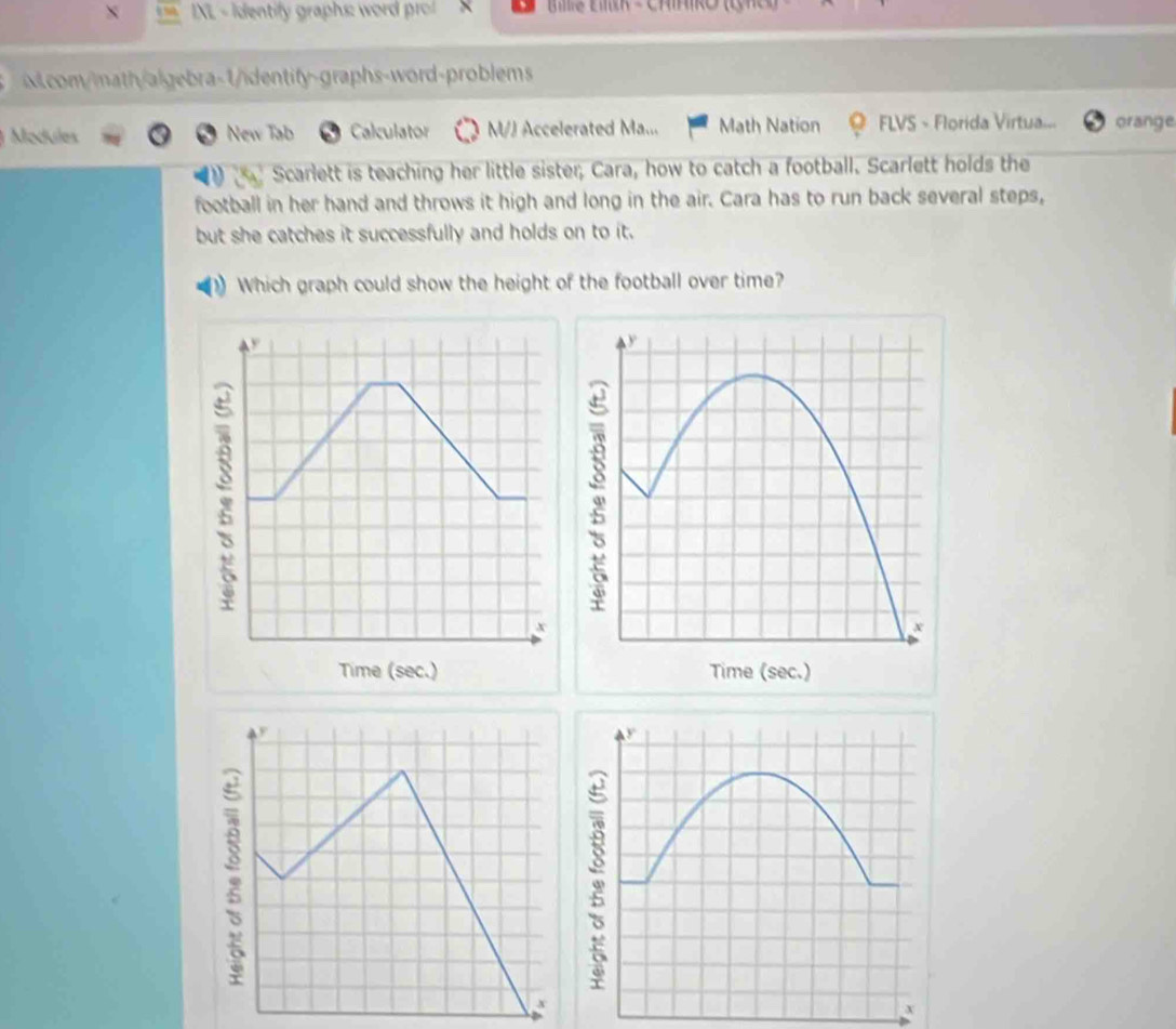 IXL - Identify graphs: word pro! × Be Ew - ChIIRO (n) 
com/math/algebra-1/identify-graphs-word-problems 
Mdules New Tab Calculator M/J Accelerated Ma... Math Nation FLVS - Florida Virtua... orange 
Scarlett is teaching her little sister; Cara, how to catch a football. Scarlett holds the 
football in her hand and throws it high and long in the air. Cara has to run back several steps, 
but she catches it successfully and holds on to it. 
Which graph could show the height of the football over time?
x
Time (sec.)
x