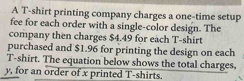 A T-shirt printing company charges a one-time setup 
fee for each order with a single-color design. The 
company then charges $4.49 for each T-shirt 
purchased and $1.96 for printing the design on each 
T-shirt. The equation below shows the total charges,
y, for an order of x printed T-shirts.