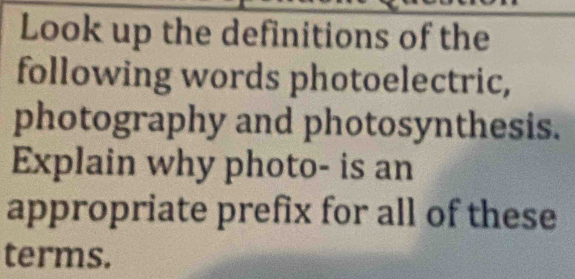 Look up the definitions of the 
following words photoelectric, 
photography and photosynthesis. 
Explain why photo- is an 
appropriate prefix for all of these 
terms.