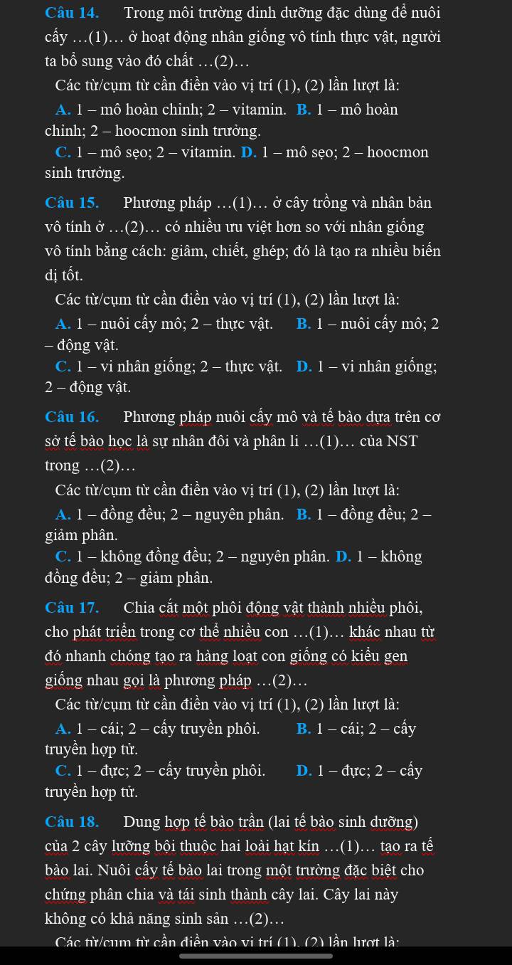 Trong môi trường dinh dưỡng đặc dùng để nuôi
cấy .(1)... ở hoạt động nhân giống vô tính thực vật, người
ta bổ sung vào đó chất ..(2)...
Các từ/cụm từ cần điền vào vị trí (1), (2) lần lượt là:
A. 1 - mô hoàn chỉnh; 2 - vitamin. B. 1 - mô hoàn
chỉnh; 2 - hoocmon sinh trưởng.
C. 1 - mô sẹo; 2 - vitamin. D. 1 - mô sẹo; 2 - hoocmon
sinh trưởng.
Câu 15. Phương pháp .(1).. ở cây trồng và nhân bản
vô tính ở .(2).. có nhiều ưu việt hơn so với nhân giống
vô tính bằng cách: giâm, chiết, ghép; đó là tạo ra nhiều biển
dị tốt.
Các từ/cụm từ cần điền vào vị trí (1), (2) lần lượt là:
A. 1 - nuôi cấy mô; 2 - thực vật. B. 1 - nuôi cấy mô; 2
- động vật.
C. 1 - vi nhân giống; 2 - thực vật. D. 1 - vi nhân giống;
2 - động vật.
Câu 16. Phương pháp nuôi cấy mô và tế bào dựa trên cơ
sở tế bào học là sự nhân đôi và phân li …(1). của NST
trong …(2)…
Các từ/cụm từ cần điền vào vị trí (1), (2) lần lượt là:
A. 1 - đồng đều; 2 - nguyên phân. B. 1 - đồng đều; 2 -
giảm phân.
C. 1 - không đồng đều; 2 - nguyên phân. D. 1 - không
đồng đều; 2 - giảm phân.
Câu 17. Chia cắt một phôi động vật thành nhiều phôi,
cho phát triển trong cơ thể nhiều con …(1)… khác nhau từ
đó nhanh chóng tạo ra hàng loạt con giống có kiểu gen
giống nhau gọi là phương pháp …(2)…
Các từ/cụm từ cần điền vào vị trí (1), (2) lần lượt là:
A. 1 - cái; 2 - cấy truyền phôi. B. 1 - cái; 2 - cấy
truyền hợp tử.
C. 1 - đực; 2 - cấy truyền phôi. D. 1 - đực; 2 - cấy
truyền hợp tử.
Câu 18. Dung hợp tế bào trần (lai tế bào sinh dưỡng)
của 2 cây lưỡng bội thuộc hai loài hạt kín …(1)… tạo ra tế
bào lai. Nuôi cấy tế bào lai trong một trường đặc biệt cho
chứng phân chia và tái sinh thành cây lai. Cây lai này
không có khả năng sinh sản …(2)…
Các từ/cum từ cần điền vào vi trí (1). (2) lần lượt là: