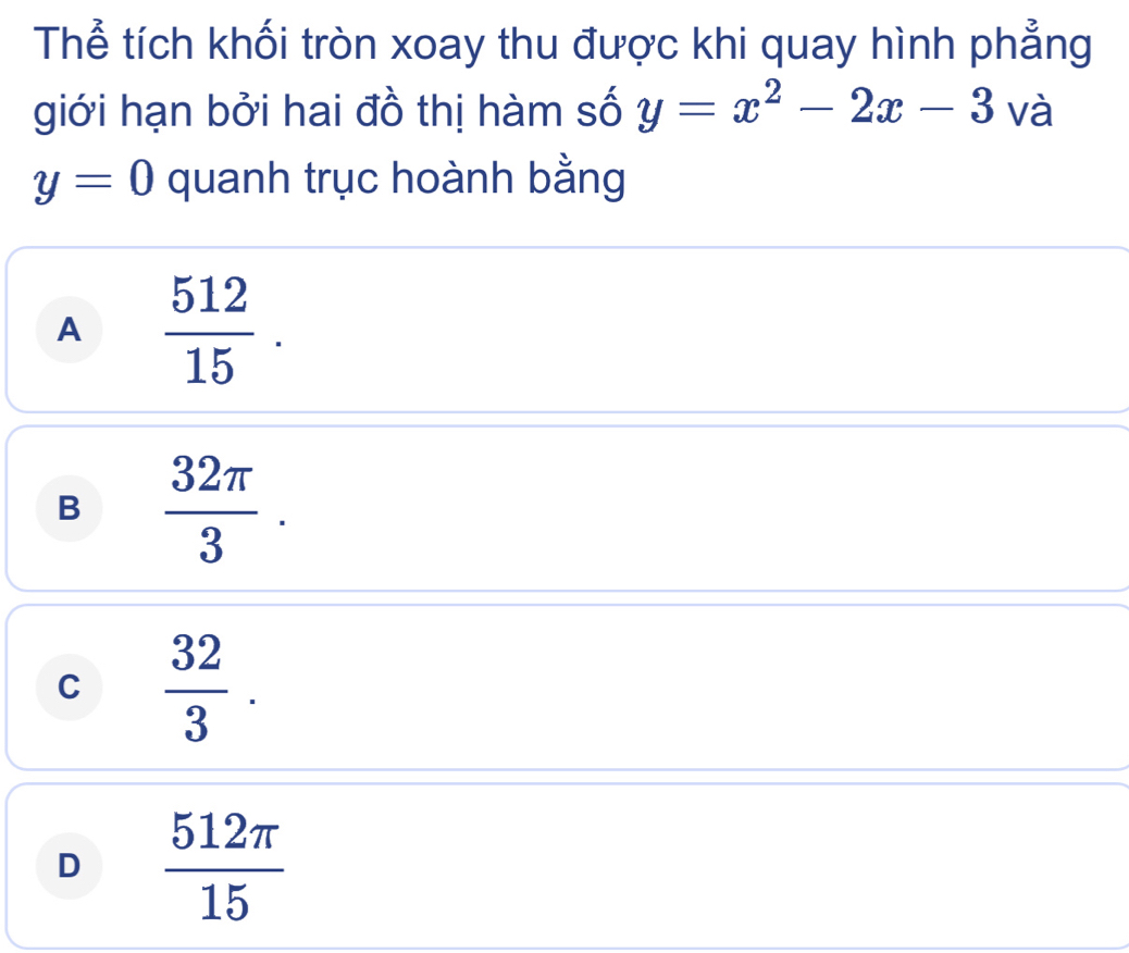 Thể tích khối tròn xoay thu được khi quay hình phẳng
giới hạn bởi hai đồ thị hàm số y=x^2-2x-3 và
y=0 quanh trục hoành bằng
A  512/15 .
B  32π /3 .
C  32/3 .
D  512π /15 