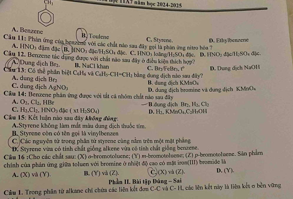 CH_3
Mộc 1TA7 năm học 2024-2025
A. Benzene B. Toulene C. Styrene.
D. Ethylbenzene
Câu 11: Phản ứng của benzene với các chất nào sau đây gọi là phản ứng nitro hóa ?
A. HNO_3 đậm đặc B. INO_3 đặc/ H_2SO_4 dac.C.HNO_3 loàng/ H_2SO_4 AC D. HNO_2 đặc/ H_2SO_4 dac
Câu 12. Benzene tắc dụng được với chất nào sau đây ở điều kiện thích hợp?
A. Dung dịch Br_2. B. NaCl khan 3r, t° D. Dung dịch NaOH
C. Br_2/FeE
Cầu 13: Có thể phân biệt C_6H_6 và C_6H_5-CH=CH_2 bằng dung dịch nào sau đây?
A. dung dịch Br_2
B. dung dịch KMnO₄
C. dung dịch AgNO_3
D. dung dịch bromine và dung dịch KMnO₄
Câu 14: Benzene phản ứng được với tất cả nhóm chất nào sau dây
A. O_2,Cl_2 HBr B.dung dịch Br_2,H_2,Cl_2
C. H_2,Cl_2,HNO_3 dac (xtH_2SO_4)
D. H_2,KMnO_4,C_2H_5OH
Câu 15: Kết luận nào sau đây không đúng:
A.Styrene không làm mất màu dung dịch thuốc tím.
B Styrene còn có tên gọi là vinylbenzen
C.)Các nguyên tử trong phân tử styrene cùng nằm trên một mặt phẳng
D. Styrene vừa có tính chất giống alkene vừa có tính chất giống benzene.
Câu 16 :Cho các chất sau: (X) σ-bromotoluene; (Y) m-bromotoluene; (Z) p-bromotoluene. Sản phẩm
chính của phản ứng giữa toluen với bromine ở nhiệt độ cao có mặt iron(III) bromide là
A. (X) và (Y). B. (Y) và (Z). C)(X) và (Z).
D. (Y).
Phần II. Bài tập Đúng - Sai
Câu 1. Trong phân tử alkane chỉ chứa các liên kết đơn C-C và C- H, các lên kết này là liên kết σ bền vững