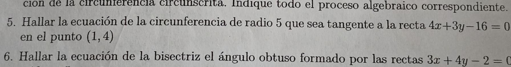 ción de la circunferencia circunscrita. Indique todo el proceso algebraico correspondiente. 
5. Hallar la ecuación de la circunferencia de radio 5 que sea tangente a la recta 4x+3y-16=0
en el punto (1,4)
6. Hallar la ecuación de la bisectriz el ángulo obtuso formado por las rectas 3x+4y-2=0