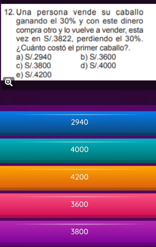 Una persona vende su caballo
ganando el 30% y con este dinero
compra otro y lo vuelve a vender, esta
vez en S/.3822, perdiendo el 30%.
¿Cuánto costó el primer caballo?.
a) S/.2940 b) S/.3600
c) S/.3800 d) S/.4000
e) S/.4200
2940
4000
4200
3600
3800