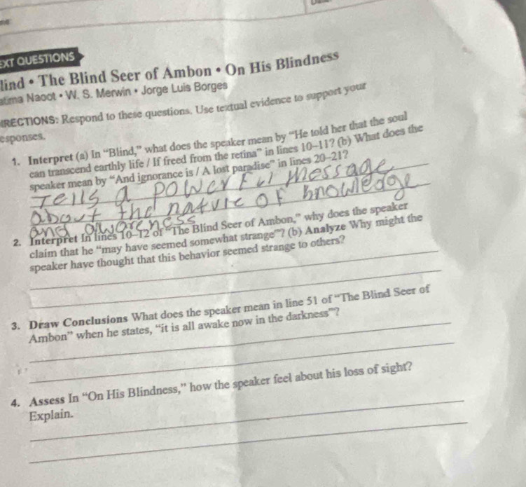 XT QUESTIONS 
lind • The Blind Seer of Ambon • On His Blindness 
atima Naoot• W. S. Merwin • Jorge Luis Borges 
IRECTIONS: Respond to these questions. Use textual evidence to support your 
esponses. 
1. Interpret (a) In “Blind,” what does the speaker mean by “He told her that the soul 
_ 
can transcend earthly life / If freed from the retina'' in lines 10-11? (b) What does the 
_speaker mean by “And ignorance is / A lost paradise” in lines 20-21? 
2. Interpret In lines 10-12 of 'The Blind Seer of Ambon,” why does the speaker 
claim that he “may have seemed somewhat strange”? (b) Analyze Why might the 
_ 
_speaker have thought that this behavior seemed strange to others? 
3. Draw Conclusions What does the speaker mean in line 51 of “The Blind Seer of 
_ 
_Ambon” when he states, “it is all awake now in the darkness”? 
_ 
4. Assess In “On His Blindness,” how the speaker feel about his loss of sight? 
_ 
Explain.