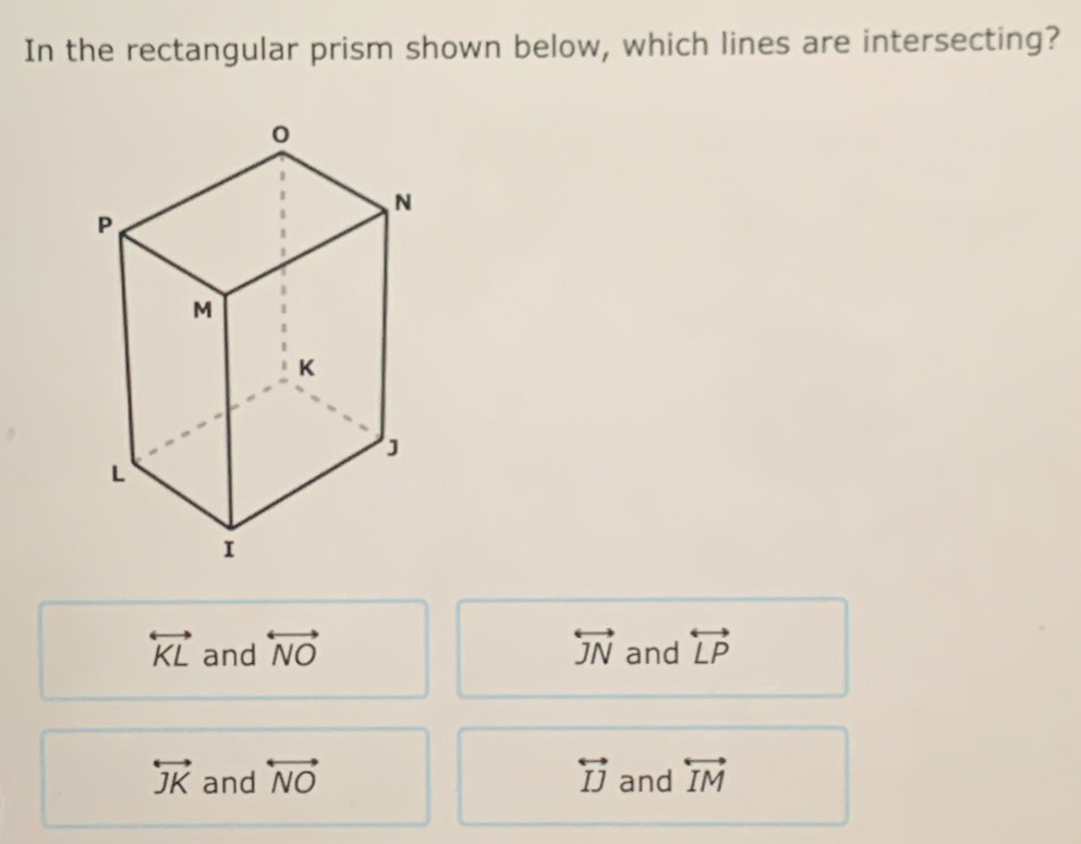 In the rectangular prism shown below, which lines are intersecting?
overleftrightarrow KL and overleftrightarrow NO overleftrightarrow JN and overleftrightarrow LP
overleftrightarrow JK and overleftrightarrow NO overleftrightarrow IJ and overleftrightarrow IM