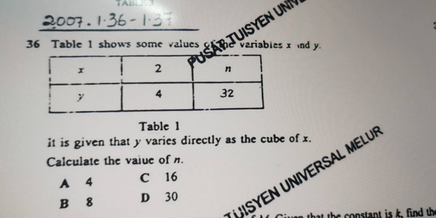 TA8
_
36 Table 1 shows some values
Table 1
It is given that y varies directly as the cube of x.
Calculate the value of n.
UISYEN UNIVERSAL MELU
A 4
C 16
B 8
D 30
that the constant is k, find the