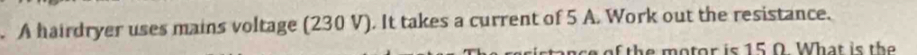 A hairdryer uses mains voltage (230 V). It takes a current of 5 A. Work out the resistance. 
e of the motor is 15.0. What is the