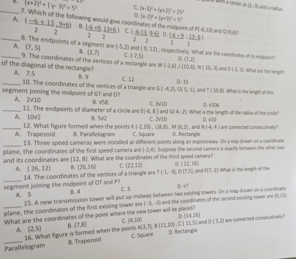 _B. (x+2)^2+(y-3)^2=5^2 ∠ 3
pune w ith a  center t (2,-3) and a radius
C. (x-3)^2+(y+2)^2=25^2
D. (x-2)^2+(y+3)^2=5^2
7. Which of the following would give coordinates of the midpoint of P(-6,13)
_A.  ((-6+13,9+6))/2  B.  ((-6+9)/2 , (13+6)/2 ) C. (_ -6-13,_ 9-6) D.  ((-6-9)/2 ·  (13-6)/2 ) and Q(9,6) 7
2 2
8. The endpoints of a segment are (-5,2) and (9,12) , respectively. What are the coordinates of its midpoint?
_A. (7,5) B. (2,7) C. (-7,5) D. (7,2)
9. The coordinates of the vertices of a rectangle are W(-2,6),I(10,6),N(10,-3) and D(-2,-3). What are the length
of the diagonal of the rectangle?
A. 7.5 B. 9 C. 12 D. 15
_10. The coordinates of the vertices of a triangle are G(-4,2),O(5,-1)
segment joining the midpoint of GT and O? , and T(10,8) I. What is the length of the
A. 2sqrt(10) B. sqrt(58) C. 3sqrt(10) D. sqrt(106)
_11. The endpoints of diameter of a circle are E(-6,8) and G(4,-2). What is the length of the radius of the circle?
A. 10√2 B. 5sqrt(2) C. 2sqrt(10) D. sqrt(10)
_12. What figure formed when the points K(-2,10),L(8,8),M(6,2) , and N(-4,4) are connected consecutively?
A. Trapezoid B. Parallelogram C. Square D. Rectangle
_
13. Three speed cameras were installed at different points along an expressway. On a map drawn on a coordinate
plane, the coordinates of the first speed camera are (-2,4). Suppose the second camera is exactly between the other two
and its coordinates are (12,8). What are the coordinates of the third speed camera?
A. (26,12) B. (26,16) C. (22,12) D. (22,16)
_
14. The coordinates of the vertices of a triangle are T(-1,-3),O(7,5) , and P(7,-2).What is the length of the
segment joining the midpoint of OT and P?
A. 5 B. 4 C. 3 D. √7
15. A new transmission tower will put up midway between two existing towers. On a map drawn on a coordinate
_plane, the coordinates of the first existing tower are (-5,-3) and the coordinates of the second existing tower are (9,13).
What are the coordinates of the point where the new tower will be placed?
D. (14,16)
A. (2,5) B. (7,8) C. (4,10) A(3,7),B(11,10),C(11,5) and D(3,2) are connected consecutively?
16. What figure is formed when the points
_Parallelogram B. Trapezoid C. Square D. Rectangle