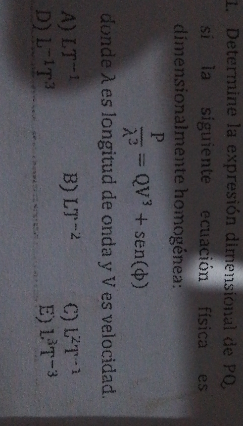 Determine la expresión dimensional de PQ
si la siguiente ecuación física es
dimensionalmente homogénea:
 P/lambda^2 =QV^3+sen (phi )
donde λes longitud de onda y V es velocidad.
A) LT^(-1) B) LT^(-2) C) L^2T^(-1)
D) L^(-1)T^3 E) L^3T^(-3)