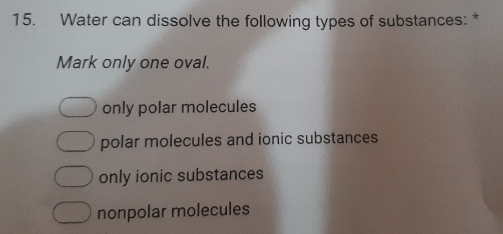 Water can dissolve the following types of substances: *
Mark only one oval.
only polar molecules
polar molecules and ionic substances
only ionic substances
nonpolar molecules