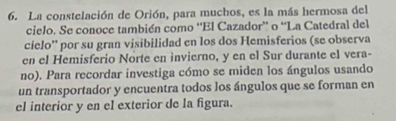 La constelación de Orión, para muchos, es la más hermosa del 
cielo. Se conoce también como “El Cazador” o “La Catedral del 
cielo'' por su gran visibilidad en los dos Hemisferios (se observa 
en el Hemisferio Norte en invierno, y en el Sur durante el vera- 
no). Para recordar investiga cómo se miden los ángulos usando 
un transportador y encuentra todos los ángulos que se forman en 
el interior y en el exterior de la figura.