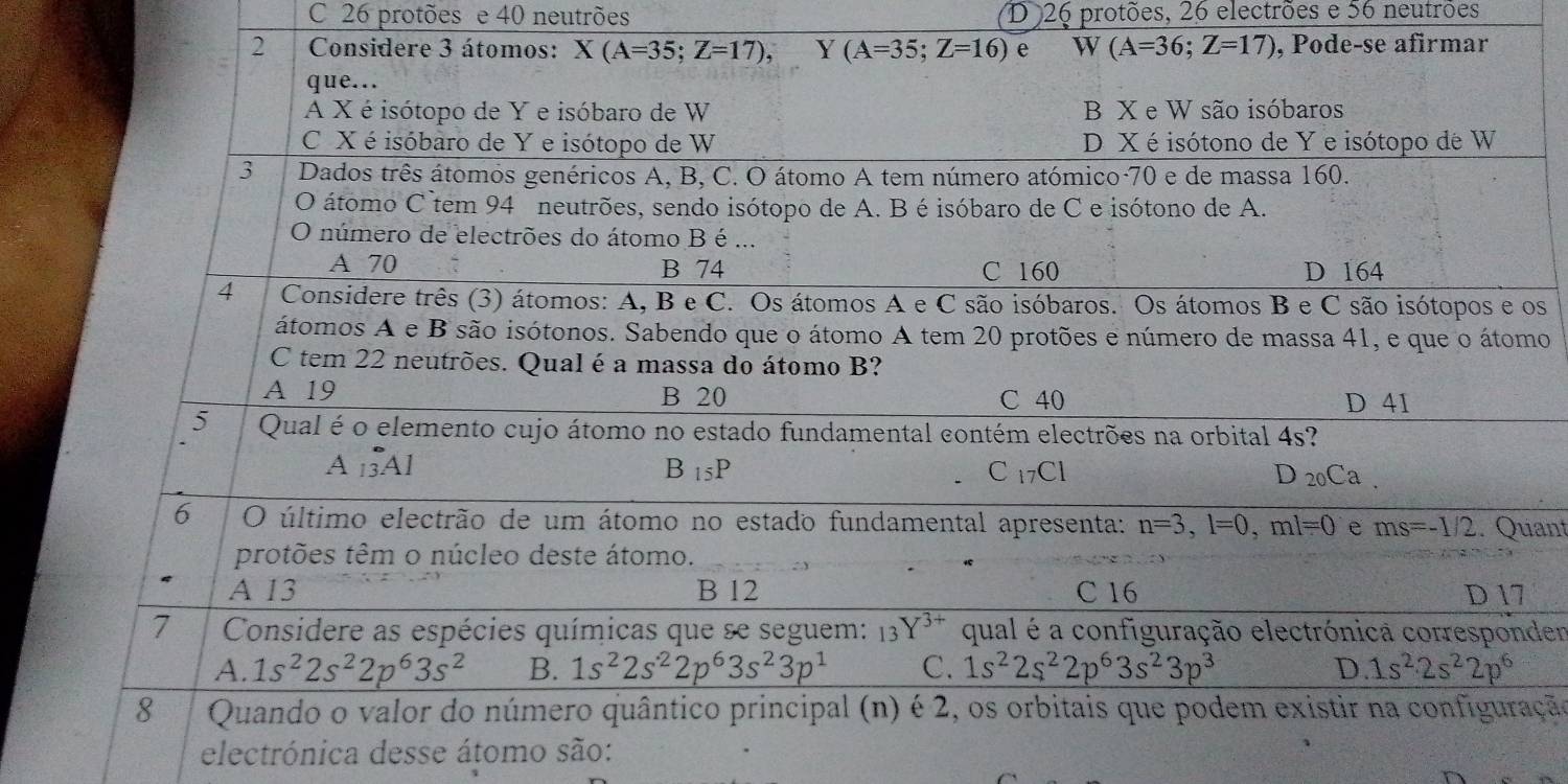 C 26 protões e 40 neutrões D 26 protões, 26 electrões e 56 neutrões
2  Considere 3 átomos: X(A=35;Z=17), Y (A=35;Z=16) e W(A=36;Z=17) , Pode-se afirmar
que...
A X é isótopo de Y e isóbaro de W B X e W são isóbaros
C X é isóbaro de Y e isótopo de W D X é isótono de Y e isótopo de W
3 Dados três átomos genéricos A, B, C. O átomo A tem número atómico-70 e de massa 160.
O átomo C tem 94 neutrões, sendo isótopo de A. B é isóbaro de C e isótono de A.
O número de electrões do átomo B é ...
A 70 B 74 C 160 D 164
4  Considere três (3) átomos: A, B e C. Os átomos A e C são isóbaros. Os átomos B e C são isótopos e os
átomos A e B são isótonos. Sabendo que o átomo A tem 20 protões e número de massa 41, e que o átomo
C tem 22 neutrões. Qual é a massa do átomo B?
A 19 B 20 C 40 D 4I
5 Qual é o elemento cujo átomo no estado fundamental contém electrões na orbital 4s?
A 1Al C 17Cl D _20Ca
B_15P
6 O último electrão de um átomo no estado fundamental apresenta: n=3,l=0,ml=0 e ms=-1/2. Quant
protões têm o núcleo deste átomo.
A 13 B 12 C 16 D 17
7  Considere as espécies químicas que se seguem: 13 Y^(3+) qual é a configuração electrónica corresponder
A. 1s^22s^22p^63s^2 B. 1s^22s^22p^63s^23p^1 C. 1s^22s^22p^63s^23p^3 D 1s^22s^22p^6
8 Quando o valor do número quântico principal (n) é 2, os orbitais que podem existir na configuração
electrónica desse átomo são: