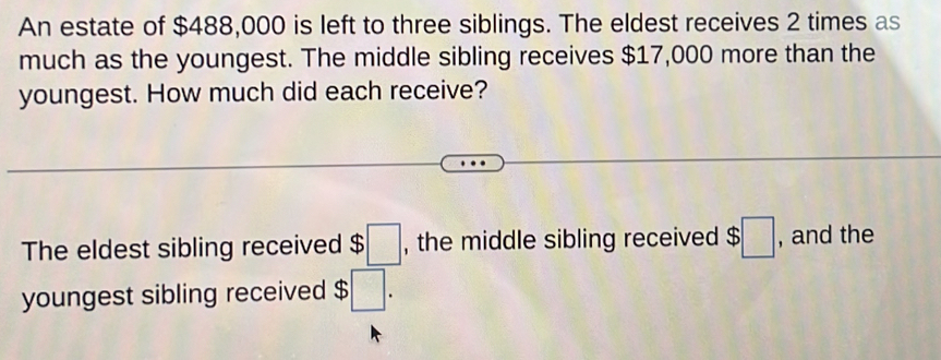 An estate of $488,000 is left to three siblings. The eldest receives 2 times as 
much as the youngest. The middle sibling receives $17,000 more than the 
youngest. How much did each receive? 
The eldest sibling received $□ , the middle sibling received $□ , and the 
youngest sibling received $□.