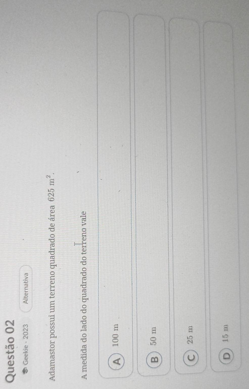 Geekie - 2023 Alternativa
Adamastor possui um terreno quadrado de área 625m^2. 
A medida do lado do quadrado do terreno vale
A 100 m
B 50 m
C 25 m
D 15 m