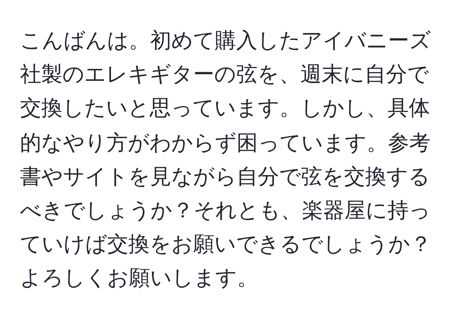 こんばんは。初めて購入したアイバニーズ社製のエレキギターの弦を、週末に自分で交換したいと思っています。しかし、具体的なやり方がわからず困っています。参考書やサイトを見ながら自分で弦を交換するべきでしょうか？それとも、楽器屋に持っていけば交換をお願いできるでしょうか？よろしくお願いします。