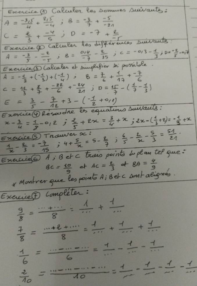 ExcerciceO Calculen les sommer Duivante :
A= (-3,5)/4 + (2,5)/-4 ;B= (-3)/7 + (-5)/-2n 
c= 2/3 + (-4)/5 ;D=-7+ 2/-r 
Exercice  Calculer les difference, Duivants?
A= (-3)/5 - (-2)/-5 ;B= (0.4)/-7 - 2/35 ;C=-0.3- 1/3 ;D= (-2)/5 -0.7
Exercice③ Calculen ot simpeifier in possible.
A=- 1/2 +(- 1/3 )+(- 1/4 ),B= 7/6 + 1/17 + (-7)/6 
c= 11/3 + 8/7 + (-22)/6 + (-24)/21 ;D= 15/7 -( 1/7 - 1/3 )
E= 3/5 - 7/12 +3-(- 1/2 +0.1)
Exercic@ Resoudne ts equations Auarts:
x- 3/4 = 1/8 -0.2 j  2/5 +2x= 3/4 +x;2x-( 1/3 +2)=- 1/3 +x
Execice⑤ Tncewer x : 4+ 5/x =5- 2/7 ; 6/5 - 2/x - 5/3 = 51/21 .
 1/x - 2/3 = (-7)/15 
Enecie⑤ A; Berc trais point dupean te/ gue:
BC= 10/9  et AC= 2/3  et BA= 4/9 
Montrer gue les poim A; Berc contaeigmes.
Exacie completer:
 9/8 = (·s +·s )/8 = 1/·s  + 1/·s  
 7/8 = (·s +2+·s )/8 = 1/·s  + 1/·s  + 1/·s  
 1/6 = ·s ·s /6 = 1/·s  - 1/·s  - 1/·s  
 2/10 = (·s ·s ·s -·s )/10 = 1/·s  - 1/·s  - 1/·s  