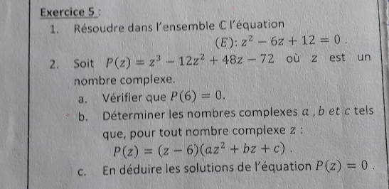 Résoudre dans l'ensemble C l'équation 
(E): z^2-6z+12=0. 
2. Soit P(z)=z^3-12z^2+48z-72 où z est un 
nombre complexe. 
a. Vérifier que P(6)=0. 
b. Déterminer les nombres complexes a , b et c tels 
que, pour tout nombre complexe z :
P(z)=(z-6)(az^2+bz+c). 
c. En déduire les solutions de l'équation P(z)=0.