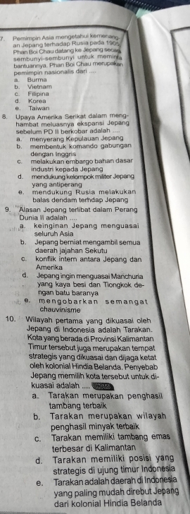 Pemimpin Asia mengetahui kemenasu.
an Jepang terhadap Rusia pada 1905
Phan Boi Chau datang ke Jepang secae
sembunyi-sembunyi untuk memin 
bantuannya. Phan Boi Chau merupakan
pemimpin nasionalis dari ....
a. Burma
b. Vietnam
d. Korea c. Filipina
e. Taiwan
8. Upaya Amerika Serikat dalam meng-
hambat meluasnya ekspansi Jepang
sebelum PD II berkobar adalah ....
a. menyerang Kepulauan Jepang
b. membentuk komando gabungan
dengan Inggris
c. melakukan embargo bahan dasar
industri kepada Jepang
d. mendukung kelompok militer Jepang
yang antiperang
e. mendukung Rusia melakukan
balas dendam terndap Jepang
9. ''Alasan Jepang terlibat dalam Peran
Dunia II adalah ....
a. keinginan Jepang menguasaï
seluruh Asia
b. Jepang berniat mengambil semu
daerah jajahan Sekutu
c. konflik intern antara Jepang dan
Amerika
d. Jepang ingin menguasai Manchuria
yang kaya besi dan Tiongkok de-
ngan batu barany a
e. m engo barkan s em ang a t
chauvinisme
10.  Wilayah pertama yang dikuasai oleh
Jepang di Indonesia adalah Tarakan.
Kota yang berada di Provinsi Kalimantan
Timur tersebut juga merupakan tempat
strategis yang dikuasai dan dijaga ketat
oleh kolonial Hindia Belanda. Penyebab
Jepang memilih kota tersebut untuk di
kuasai adalah .... (
a. Tarakan merupakan penghasil
tambang terbaik
b. Tarakan merupakan wilayah
penghasil minyak terbaik
c. Tarakan memiliki tambang emas
terbesar di Kalimantan
d. Tarakan memiliki posisi yang
strategis di ujung timur Indonesia
e. Tarakan adalah daerah di Indonesia
yang paling mudah direbut Jepang
dari kolonial Hindia Belanda