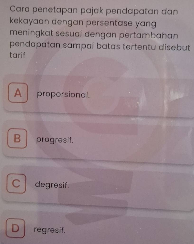 Cara penetapan pajak pendapatan dan
kekayaan dengan persentase yang
meningkat sesuai dengan pertambahan
pendapatan sampai batas tertentu disebut
tarif
A proporsional.
B progresif.
C degresif.
D regresif.