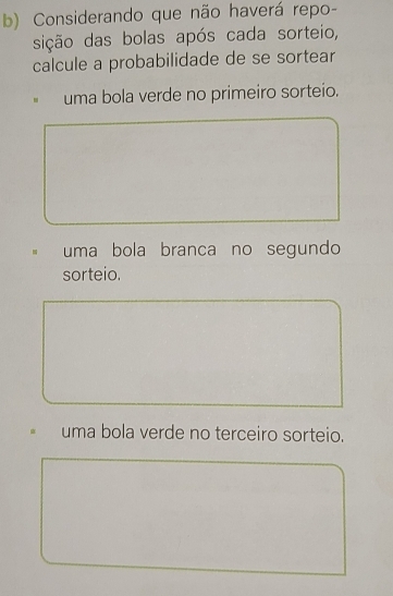 Considerando que não haverá repo-
sição das bolas após cada sorteio,
calcule a probabilidade de se sortear
uma bola verde no primeiro sorteio.
uma bola branca no segundo
sorteio.
uma bola verde no terceiro sorteio.