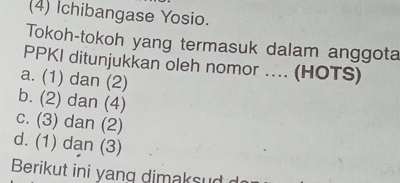 (4) Ichibangase Yosio.
Tokoh-tokoh yang termasuk dalam anggota
PPKI ditunjukkan oleh nomor .... (HOTS)
a. (1) dan (2)
b. (2) dan (4)
c. (3) dan (2)
d. (1) dan (3)
Berikut ini yang dimaksud