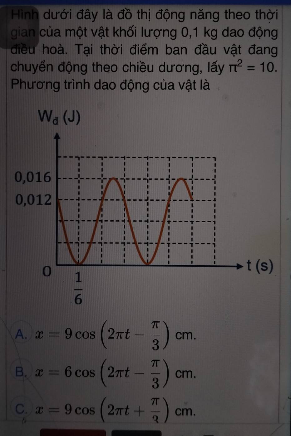 Hình dưới đây là đồ thị động năng theo thời
gian của một vật khối lượng 0,1 kg dao động
điều hoà. Tại thời điểm ban đầu vật đang
chuyển động theo chiều dương, lấy π^2=10.
Phương trình dao động của vật là
W_d(J)
A. x=9cos (2π t- π /3 )cm.
B. x=6cos (2π t- π /3 )cm.
C. x=9cos (2π t+ π /3 )cm.