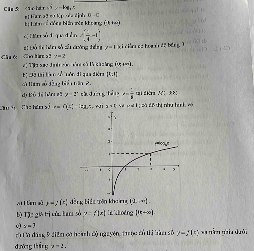 Cho hàm số y=log _4x
a) Hàm số có tập xác định D=□
b) Hàm số đồng biến trên khoảng (0;+∈fty )
c) Hàm số đi qua điểm A( 1/4 ;-1)
d) Đồ thị hàm số cắt đường thẳng y=1 tại điểm có hoành độ bằng 3
Câu 6: Cho hàm số y=2^x
a) Tập xác định của hàm số là khoảng (0;+∈fty ).
b) Đồ thị hàm số luôn đi qua điểm (0;1).
c) Hàm số đồng biến trên R .
d) Đồ thị hàm số y=2^x cắt đường thẳng y= 1/8  tại điểm M(-3;8).
Câu 7: Cho hàm số y=f(x)=log _ax , với a>0 và a!= 1; có đồ thị như hình vẽ.
a) Hàm số y=f(x) đồng biến trên khoàng (0;+∈fty ).
b) Tập giá trị của hàm số y=f(x) là khoàng (0;+∈fty ).
c) a=3
d) Có đúng 9 điềm có hoành độ nguyên, thuộc đồ thị hàm số y=f(x) và nằm phía dưới
đường thẳng y=2.