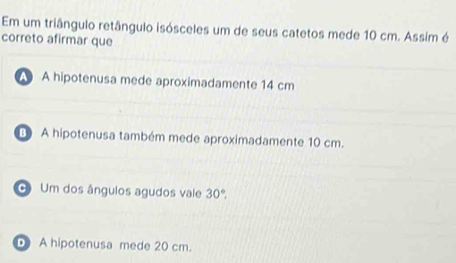 Em um triângulo retângulo isósceles um de seus catetos mede 10 cm. Assim é
correto afirmar que
A hipotenusa mede aproximadamente 14 cm
A hipotenusa também mede aproximadamente 10 cm.
Um dos ângulos agudos vale 30°,
D A hipotenusa mede 20 cm.