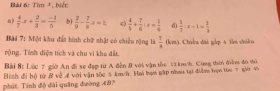 Tìm ×, biết: 
a)  4/7 .x+ 2/3 = (-1)/5  b)  2/9 - 7/8 .x=1; c)  4/5 + 7/6 :x= 1/6  d)  5/7 :x-1= 2/3 
Bài 7: Một khu đất hình chữ nhật có chiều rộng là  7/8 (km). Chiều dài gấp 4 lần chiều 
Trộng. Tính diện tích và chu vi khu đất. 
Bài 8: Lúc 7 giờ An đi xe đạp từ A đến B với vận tốc 12 km/h. Cùng thời điểm đó thi 
Bình đi bộ từ B về A với vận tốc 5 km/h. Hai bạn gặp nhau tại điểm hẹn lúc 7 giờ 45
phút. Tính độ dài quãng đường AB?