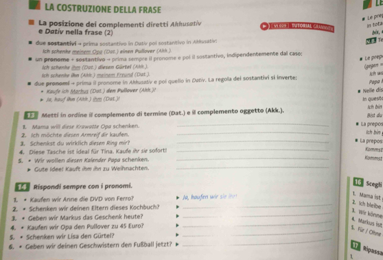 LE
LA COSTRUZIONE DELLA FRASE
Le pre
La posizione dei complementi diretti Akkusativ * ) ( v1029 | TUjorial Grav mnt
in tota
e Dativ nella frase (2) bis,
due sostantivi - prima sostantivo in Dativ poi sostantivo in Akkusativ:
M. B. T
Ich schenke meinem Opa (Dat.) einen Pullover (Ahk.).
un pronome + sostantivo → prima sempre il pronome e poi il sostantivo, indipendentemente dal caso;
Le prep
Ich schenke ihm (Dat.) diesen Gürtel (Akk.).
(gegen ==
Ich schenke ihn (Ahk.) meinem Freund (Dat.).
due pronomi → prima il pronome in Akkusativ e poi quello in Dativ. La regola dei sostantivi si inverte;  Papa left uve
Kaufe ich Markus (Dat.) den Pullover (Ahh.)?
Ja, hauf ihn (Ahh.) ihm (Dat.)! In quest Nelle dis
Metti in ordine il complemento di termine (Dat.) e il complemento oggetto (Akk.). Bist du lch bin
1. Mama will diese Krawatte Opa schenken. __La prepos sch bin 
2. Ich möchte diesen Armreif dir kaufen.
3. Schenkst du wirklich diesen Ring mir?
_
La prepos
_
4. Diese Tasche ist ideal für Tina. Kaufe ihr sir sofort!_
Kommst
_
S. * Wir wollen diesen Kalender Papa schenken.
Kommst
Gute Idee! Kauft ihm ihn zu Weihnachten.
Rispondi sempre con i pronomi.
16 Scegli
1. Mama ist
11. • Kaufen wir Anne die DVD von Ferro?
_2. Ich bleibe
2. * Schenken wir deinen Eltern dieses Kochbuch?
3. • Geben wir Markus das Geschenk heute?
_
__3. Wir könne 4. Markus ist
4. * Kaufen wir Opa den Pullover zu 45 Euro?_
_
_5. Für / Ohne
5. * Schenken wir Lisa den Gürtel?_
6. * Geben wir deinen Geschwistern den Fußball jetzt?
1 Ripassa
1,