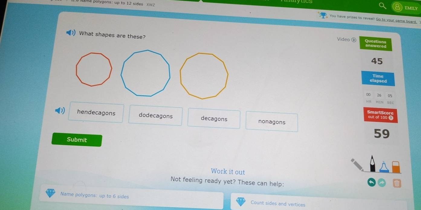 he polygons: up to 12 sides XWZ lytcs
EMILY
You have prizes to reveal! Go to your game board.X
What shapes are these? Video ⑥ Questions answered
45
Time
elapsed
00 26 05
HR MIN SEC
SmartScore
)) hendecagons dodecagons decagons nonagons
out of 100 1
Submit
59
.
Work it out
Not feeling ready yet? These can help:
Name polygons: up to 6 sides Count sides and vertices