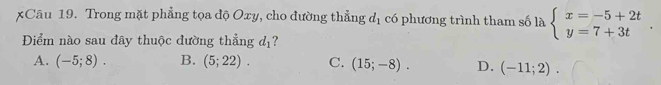 xCâu 19. Trong mặt phẳng tọa độ Oxy, cho đường thẳng d_1 có phương trình tham số là beginarrayl x=-5+2t y=7+3tendarray.. 
Điểm nào sau đây thuộc đường thẳng d_1 ?
A. (-5;8). B. (5;22). C. (15;-8). D. (-11;2).