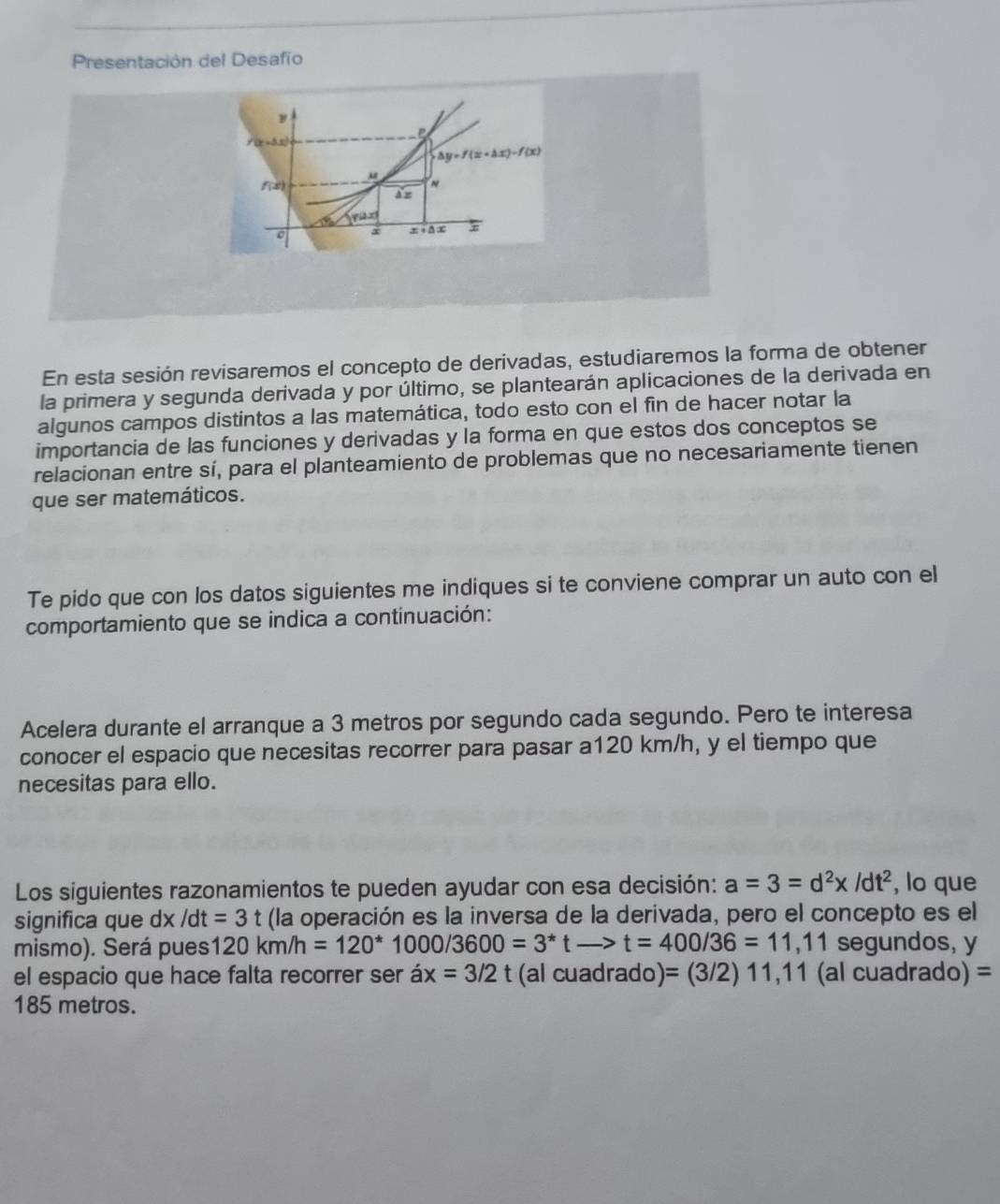 Presentación del Desafío 
y

△ y=f(x+△ x)-f(x)
M
f( n 
x x· △ x
En esta sesión revisaremos el concepto de derivadas, estudiaremos la forma de obtener 
la primera y segunda derivada y por último, se plantearán aplicaciones de la derivada en 
algunos campos distintos a las matemática, todo esto con el fin de hacer notar la 
importancia de las funciones y derivadas y la forma en que estos dos conceptos se 
relacionan entre sí, para el planteamiento de problemas que no necesariamente tienen 
que ser matemáticos. 
Te pido que con los datos siguientes me indiques si te conviene comprar un auto con el 
comportamiento que se indica a continuación: 
Acelera durante el arranque a 3 metros por segundo cada segundo. Pero te interesa 
conocer el espacio que necesitas recorrer para pasar a120 km/h, y el tiempo que 
necesitas para ello. 
Los siguientes razonamientos te pueden ayudar con esa decisión: a=3=d^2x/dt^2 , lo que 
significa que dx /dt=3t (la operación es la inversa de la derivada, pero el concepto es el 
mismo). Será pues 120km/h=120^* 1000/3600=3^*t -> t=400/36=11, 11 segundos, y 
el espacio que hace falta recorrer ser ax=3/2 t (al cuadrado) =(3/2)11,11 (al cuadrado) =
185 metros.