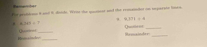 Remember 
For problems 8 and 9, divide. Write the quotient and the remainder on separate lines. 
9. 9,371/ 4
8. 6,245/ 7
Quotient: _Quotient:_ 
Remainder:_ Remainder:_