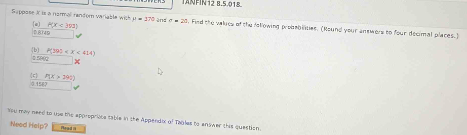 IANFIN12 8.5.018. 
(a) P(X<393)
Suppose X is a normal random variable with mu =370 and sigma =20. Find the values of the following probabilities. (Round your answers to four decimal places.)
0.8749
(b) P(390
0.5992 x
(c) P(X>390)
0.1587
You may need to use the appropriate table in the Appendix of Tables to answer this question. 
Need Help? Read It