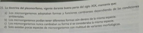 La doctrina del pleomorfismo, vigente durante buena parte del siglo XIX, mantenía que:
a) Los microorganismos adoptaban formas y funciones cambiantes dependiendo de las condiciones
ambientales.
b) Los microorganismos podían tener diferentes formas aún dentro de la misma especie.
c) Los microorganismos nunca cambiaban su forma si se consideraba la misma especie.
d) Solo existían pocas especies de microorganismos con multitud de variantes morfológicas.